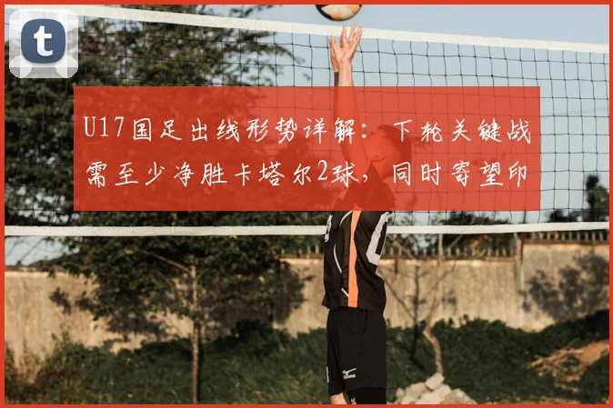 U17国足出线形势详解：下轮关键战需至少净胜卡塔尔2球，同时寄望印尼输给日本