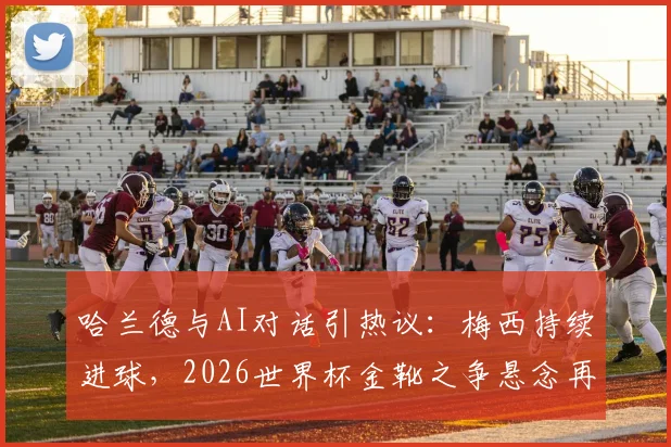 哈兰德与AI对话引热议：梅西持续进球，2026世界杯金靴之争悬念再起
