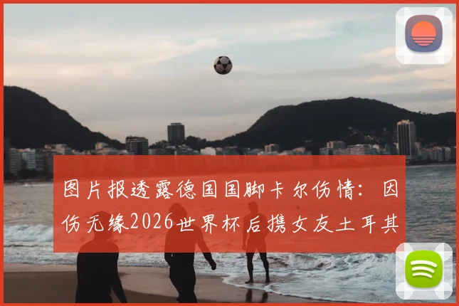 图片报透露德国国脚卡尔伤情：因伤无缘2026世界杯后携女友土耳其度假，最新动态全解析