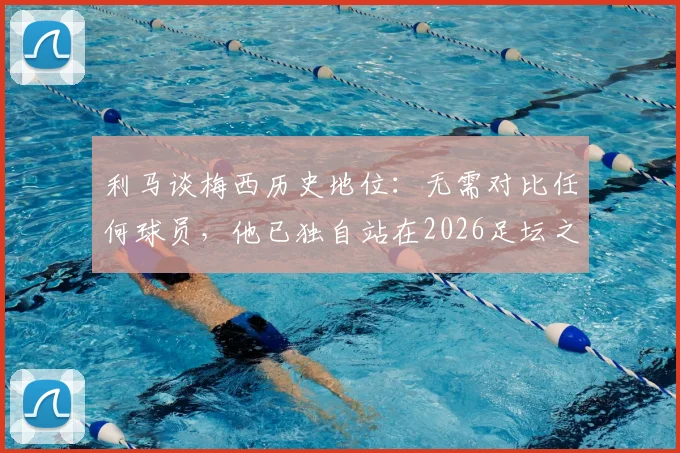 利马谈梅西历史地位：无需对比任何球员，他已独自站在2026足坛之巅
