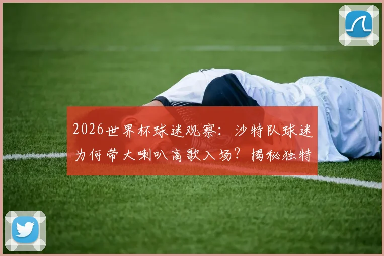 2026世界杯球迷观察：沙特队球迷为何带大喇叭高歌入场？揭秘独特助威文化与装备清单