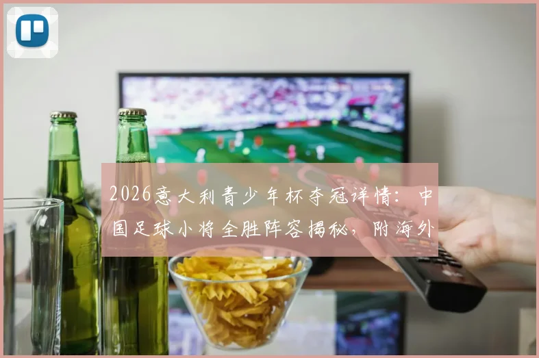 2026意大利青少年杯夺冠详情：中国足球小将全胜阵容揭秘，附海外青训赛事参赛指南