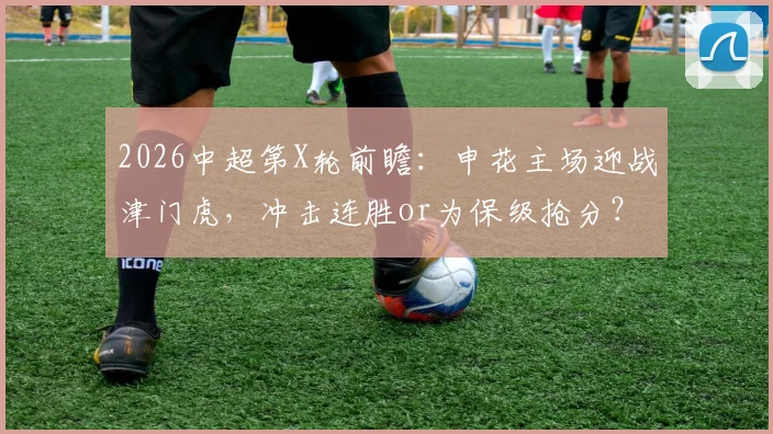 2026中超第X轮前瞻：申花主场迎战津门虎，冲击连胜or为保级抢分？历史交锋+关键数据解析