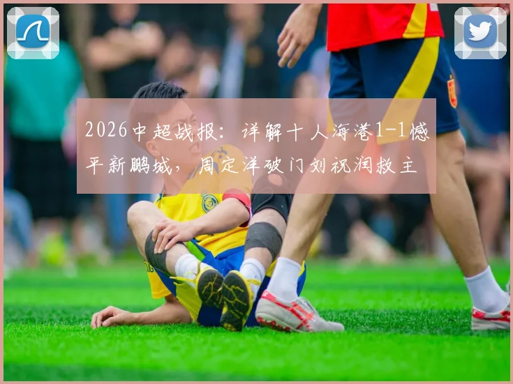 2026中超战报：详解十人海港1-1憾平新鹏城，周定洋破门刘祝润救主全过程回顾