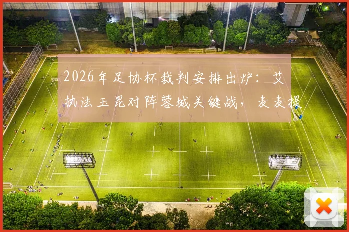 2026年足协杯裁判安排出炉：艾堃执法玉昆对阵蓉城关键战，麦麦提江任三镇vs泰山焦点战VAR